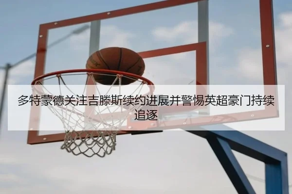 多特蒙德关注吉滕斯续约进展并警惕英超豪门持续追逐