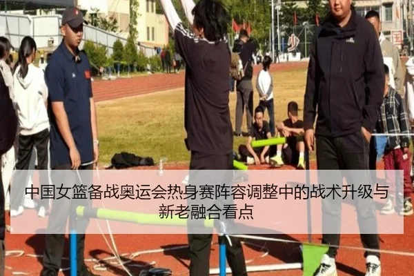 中国女篮备战奥运会热身赛阵容调整中的战术升级与新老融合看点