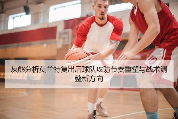 灰熊分析莫兰特复出后球队攻防节奏重塑与战术调整新方向