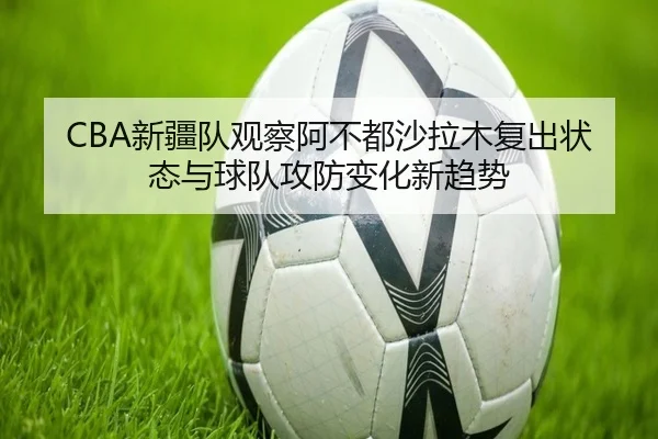 CBA新疆队观察阿不都沙拉木复出状态与球队攻防变化新趋势