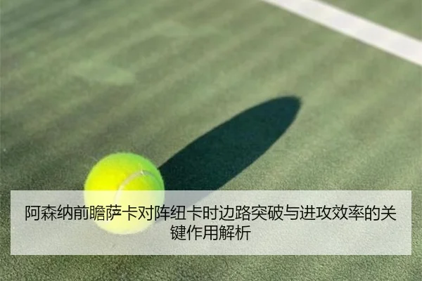阿森纳前瞻萨卡对阵纽卡时边路突破与进攻效率的关键作用解析