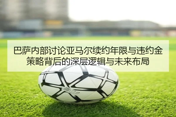 巴萨内部讨论亚马尔续约年限与违约金策略背后的深层逻辑与未来布局