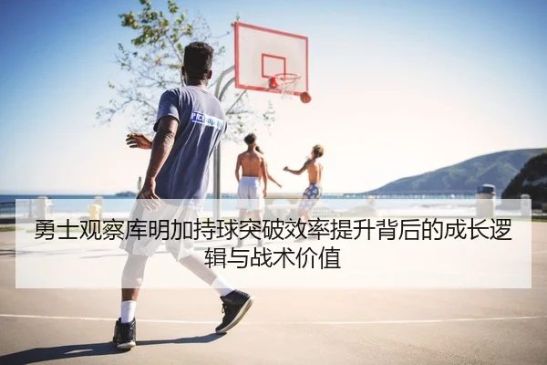 勇士观察库明加持球突破效率提升背后的成长逻辑与战术价值