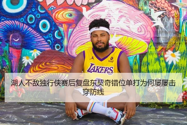 湖人不敌独行侠赛后复盘东契奇错位单打为何屡屡击穿防线