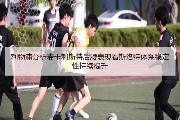 利物浦分析麦卡利斯特后腰表现看斯洛特体系稳定性持续提升