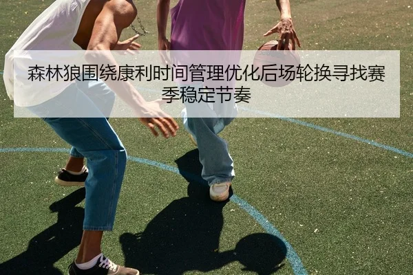 森林狼围绕康利时间管理优化后场轮换寻找赛季稳定节奏