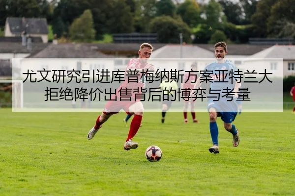 尤文研究引进库普梅纳斯方案亚特兰大拒绝降价出售背后的博弈与考量
