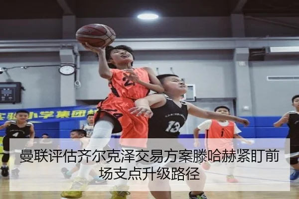 曼联评估齐尔克泽交易方案滕哈赫紧盯前场支点升级路径